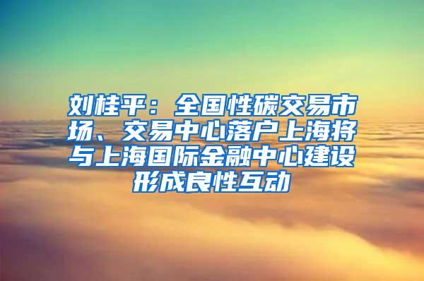 刘桂平：全国性碳交易市场、交易中心落户上海将与上海国际金融中心建设形成良性互动