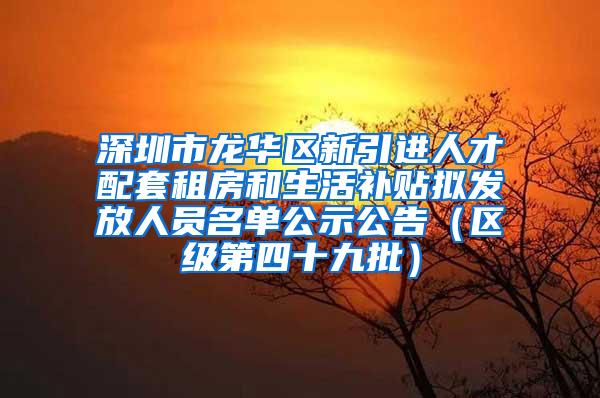 深圳市龙华区新引进人才配套租房和生活补贴拟发放人员名单公示公告（区级第四十九批）