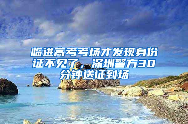 临进高考考场才发现身份证不见了，深圳警方30分钟送证到场