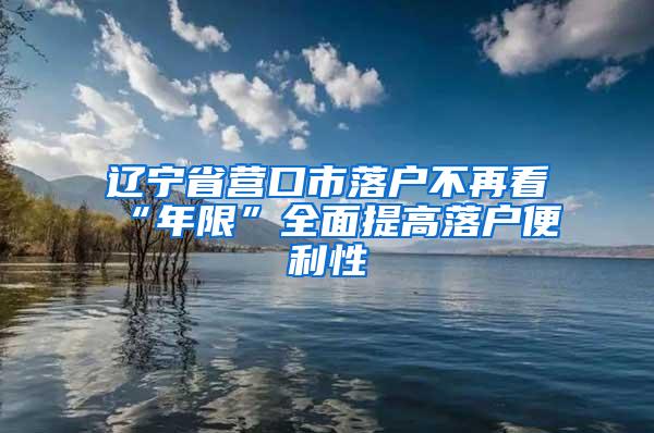 辽宁省营口市落户不再看“年限”全面提高落户便利性