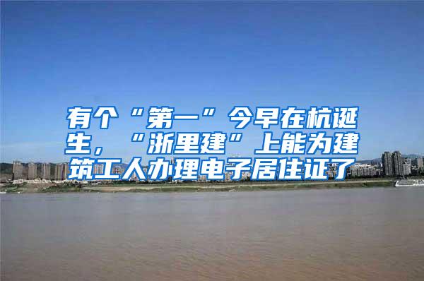 有个“第一”今早在杭诞生，“浙里建”上能为建筑工人办理电子居住证了