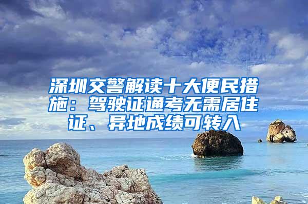 深圳交警解读十大便民措施：驾驶证通考无需居住证、异地成绩可转入