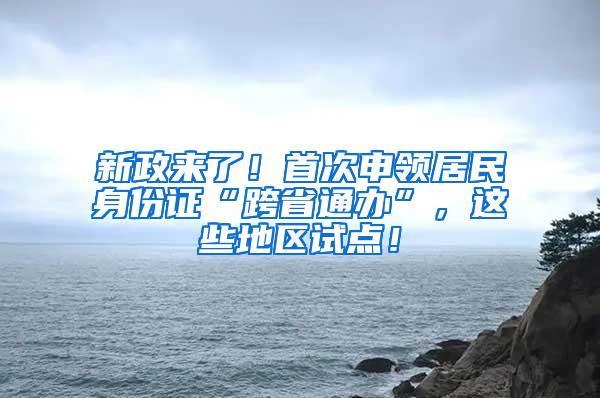 新政来了！首次申领居民身份证“跨省通办”，这些地区试点！