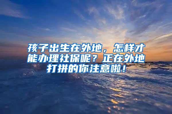 孩子出生在外地，怎样才能办理社保呢？正在外地打拼的你注意啦！