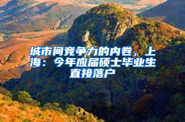 城市间竞争力的内卷，上海：今年应届硕士毕业生直接落户
