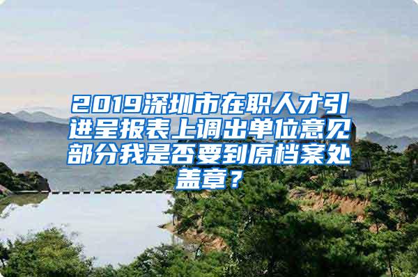 2019深圳市在职人才引进呈报表上调出单位意见部分我是否要到原档案处盖章？