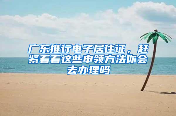 广东推行电子居住证，赶紧看看这些申领方法你会去办理吗