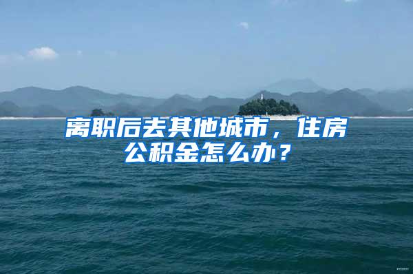 离职后去其他城市，住房公积金怎么办？