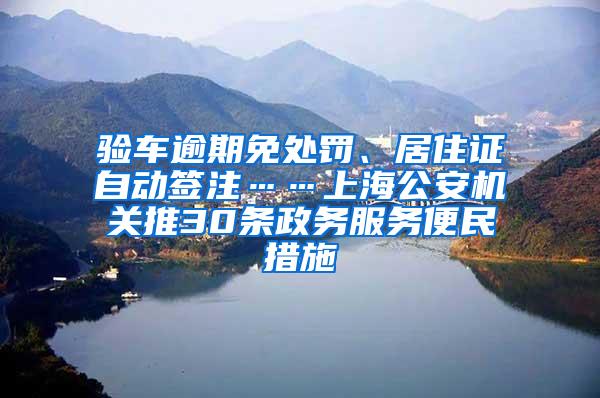 验车逾期免处罚、居住证自动签注……上海公安机关推30条政务服务便民措施