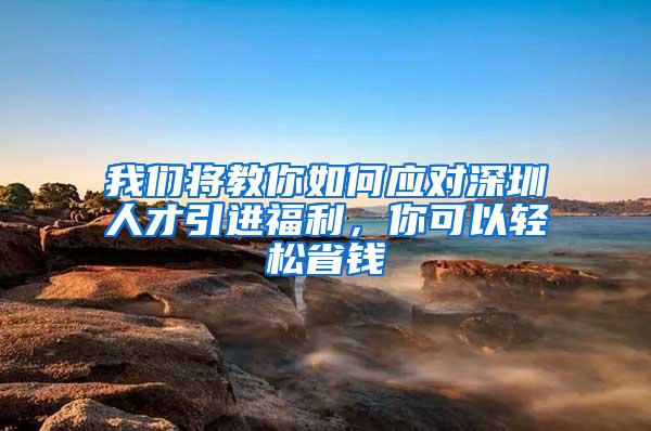 我们将教你如何应对深圳人才引进福利，你可以轻松省钱