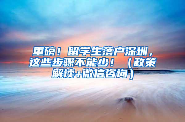 重磅！留学生落户深圳，这些步骤不能少！（政策解读+微信咨询）