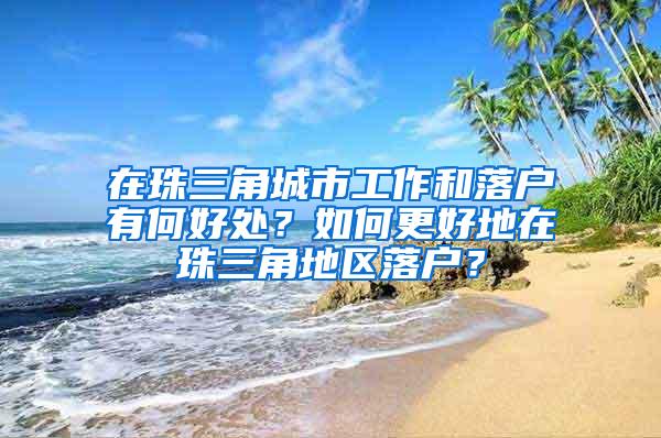 在珠三角城市工作和落户有何好处？如何更好地在珠三角地区落户？