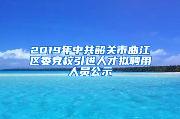 2019年中共韶关市曲江区委党校引进人才拟聘用人员公示