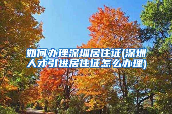 如何办理深圳居住证(深圳人才引进居住证怎么办理)