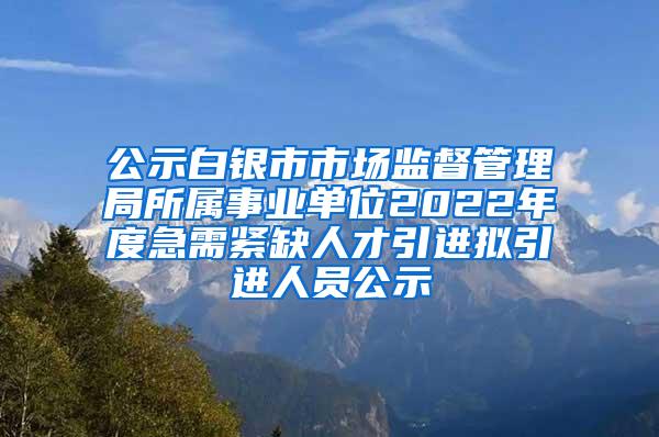 公示白银市市场监督管理局所属事业单位2022年度急需紧缺人才引进拟引进人员公示