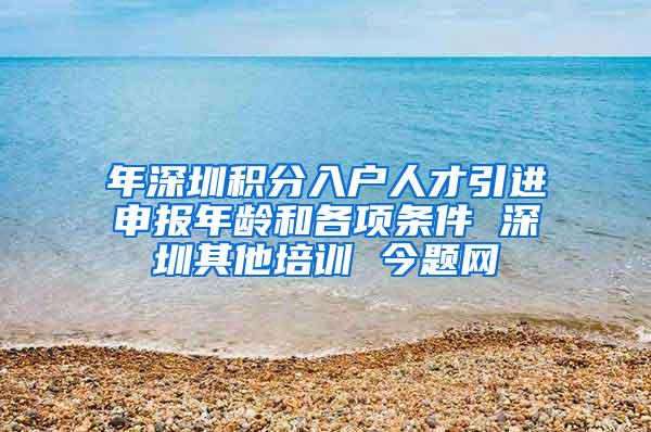 年深圳积分入户人才引进申报年龄和各项条件 深圳其他培训 今题网