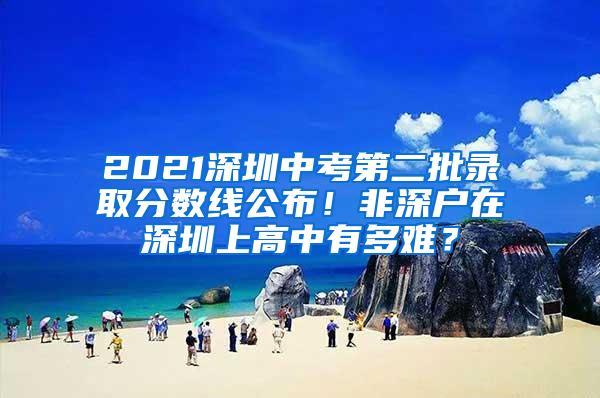 2021深圳中考第二批录取分数线公布！非深户在深圳上高中有多难？