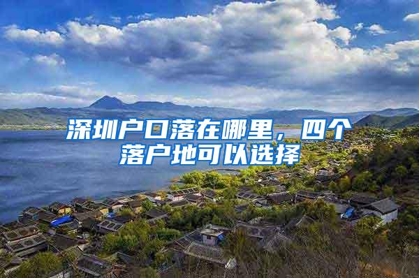 深圳户口落在哪里，四个落户地可以选择