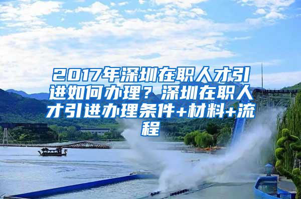 2017年深圳在职人才引进如何办理？深圳在职人才引进办理条件+材料+流程