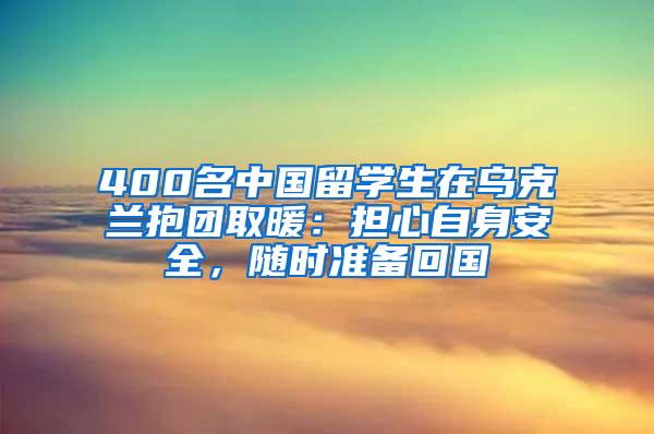 400名中国留学生在乌克兰抱团取暖：担心自身安全，随时准备回国