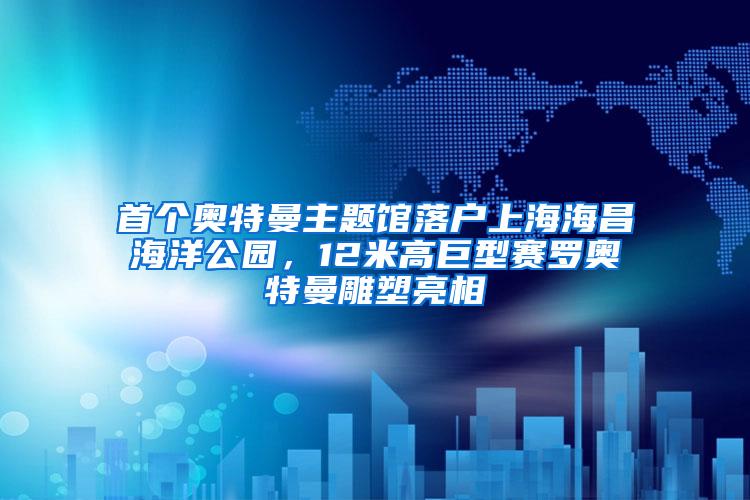 首个奥特曼主题馆落户上海海昌海洋公园，12米高巨型赛罗奥特曼雕塑亮相