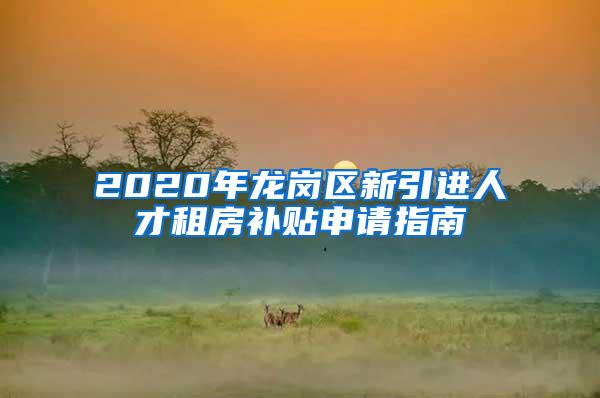 2020年龙岗区新引进人才租房补贴申请指南