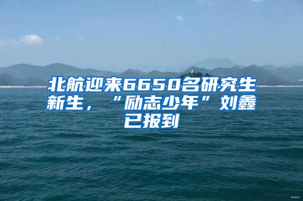 北航迎来6650名研究生新生，“励志少年”刘鑫已报到