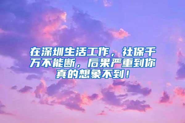 在深圳生活工作，社保千万不能断，后果严重到你真的想象不到！