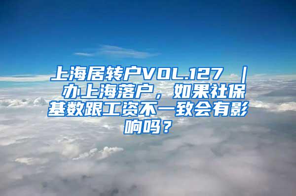 上海居转户VOL.127 ｜ 办上海落户，如果社保基数跟工资不一致会有影响吗？