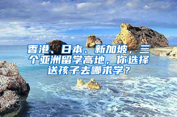 香港、日本、新加坡，三个亚洲留学高地，你选择送孩子去哪求学？