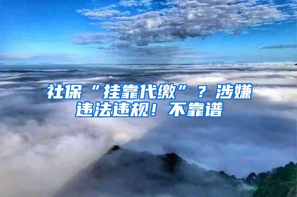 社保“挂靠代缴”？涉嫌违法违规！不靠谱