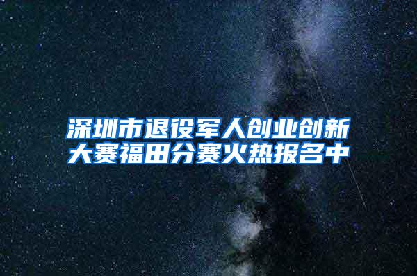 深圳市退役军人创业创新大赛福田分赛火热报名中