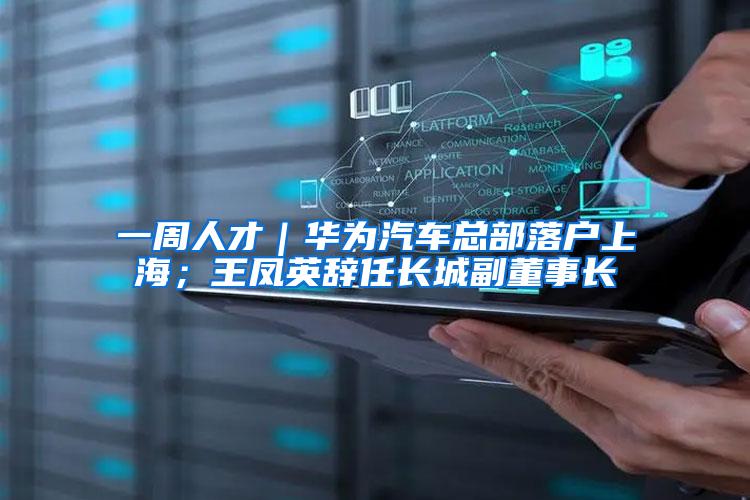 一周人才｜华为汽车总部落户上海；王凤英辞任长城副董事长
