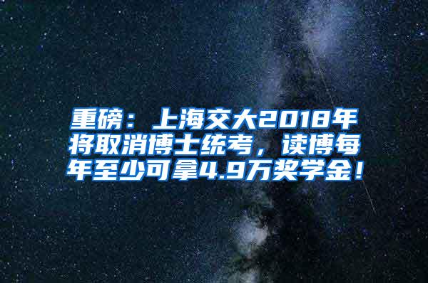 重磅：上海交大2018年将取消博士统考，读博每年至少可拿4.9万奖学金！