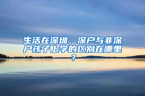 生活在深圳，深户与非深户孩子上学的区别在哪里？