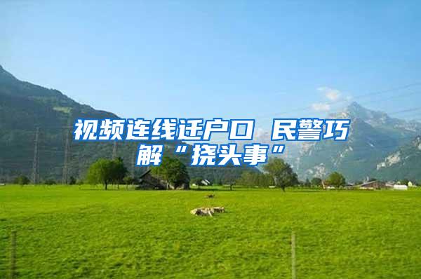 视频连线迁户口 民警巧解“挠头事”