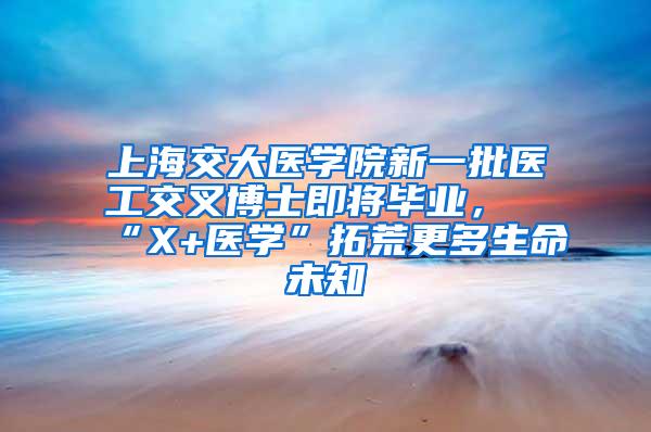 上海交大医学院新一批医工交叉博士即将毕业，“X+医学”拓荒更多生命未知