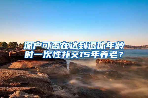 深户可否在达到退休年龄时一次性补交15年养老？
