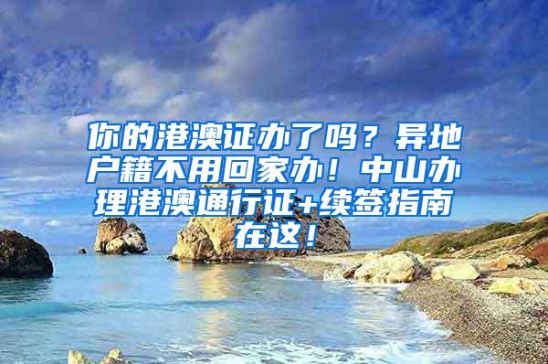 你的港澳证办了吗？异地户籍不用回家办！中山办理港澳通行证+续签指南在这！