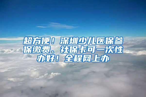 超方便！深圳少儿医保参保缴费、社保卡可一次性办好！全程网上办