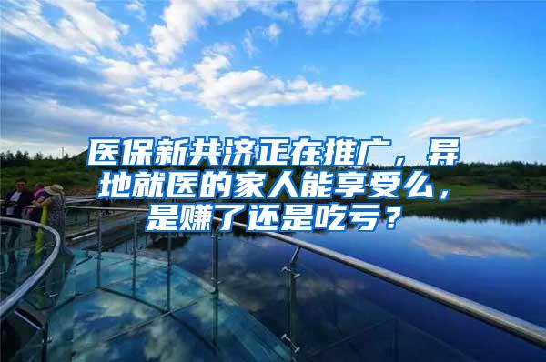 医保新共济正在推广，异地就医的家人能享受么，是赚了还是吃亏？