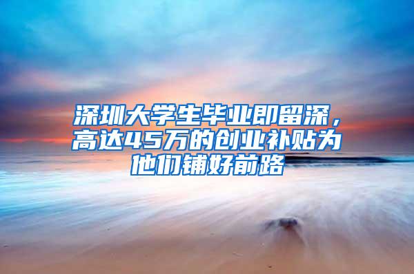 深圳大学生毕业即留深，高达45万的创业补贴为他们铺好前路