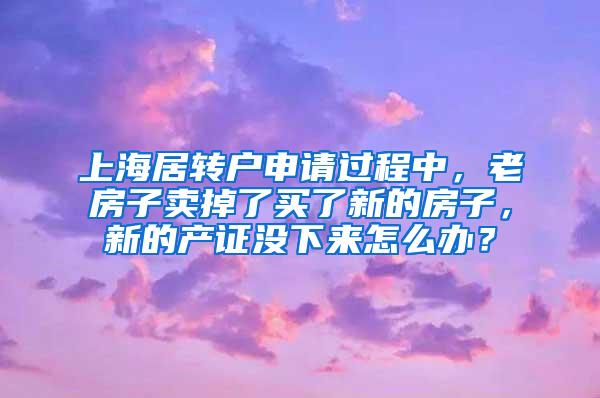 上海居转户申请过程中，老房子卖掉了买了新的房子，新的产证没下来怎么办？