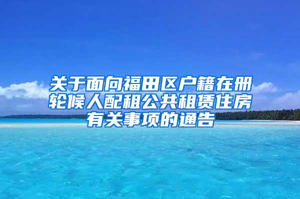 关于面向福田区户籍在册轮候人配租公共租赁住房有关事项的通告