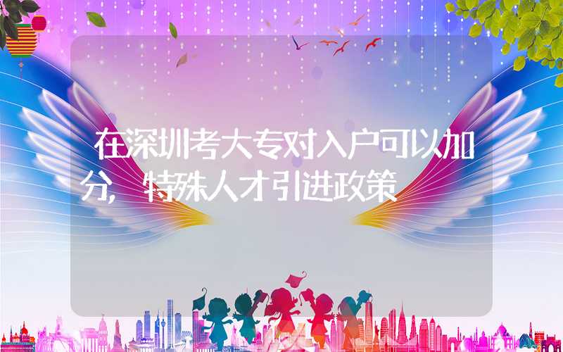 在深圳考大专对入户可以加分,特殊人才引进政策