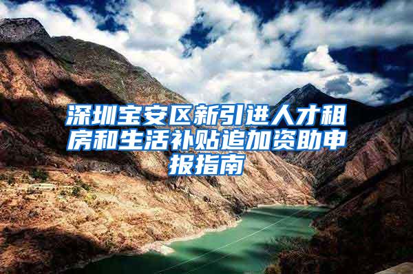 深圳宝安区新引进人才租房和生活补贴追加资助申报指南
