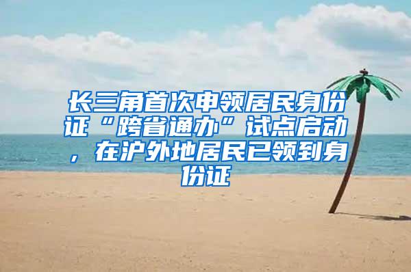 长三角首次申领居民身份证“跨省通办”试点启动，在沪外地居民已领到身份证