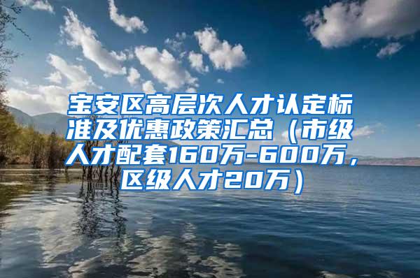 宝安区高层次人才认定标准及优惠政策汇总（市级人才配套160万-600万，区级人才20万）