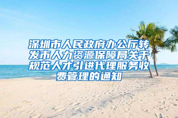 深圳市人民政府办公厅转发市人力资源保障局关于规范人才引进代理服务收费管理的通知