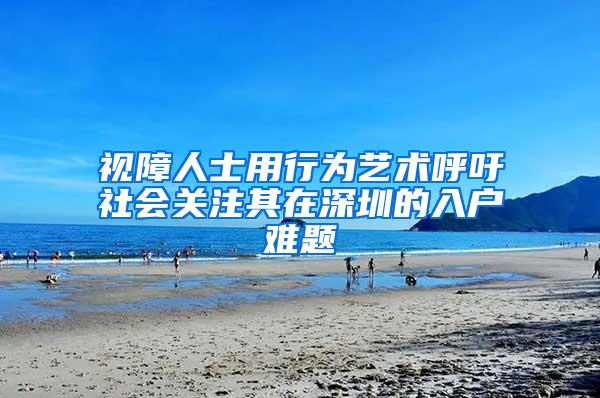 视障人士用行为艺术呼吁社会关注其在深圳的入户难题